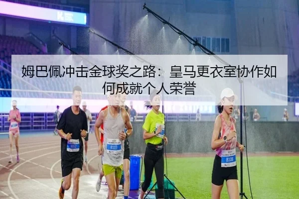 姆巴佩冲击金球奖之路:皇马更衣室协作如何成就个人荣誉