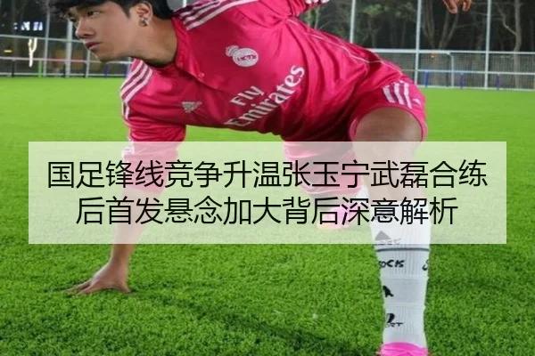 国足锋线竞争升温张玉宁武磊合练后首发悬念加大背后深意解析 | JINXISPORTS